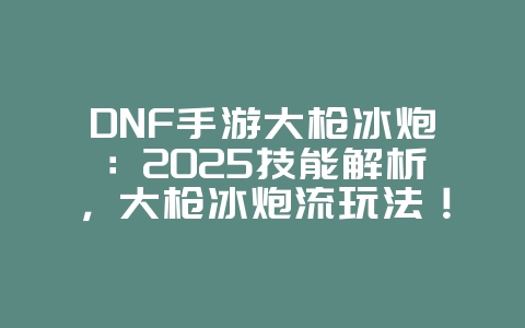 DNF手游大枪冰炮：2025技能解析，大枪冰炮流玩法！_游戏攻略_36397绿色下载网