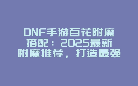 DNF手游百花附魔搭配：2025最新附魔推荐，打造最强百花！_游戏攻略_36397绿色下载网