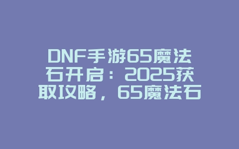 DNF手游65魔法石开启：2025获取攻略，65魔法石开启条件！_游戏攻略_36397绿色下载网