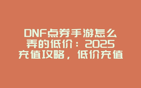 DNF点券手游怎么弄的低价：2025充值攻略，低价充值技巧！_游戏攻略_36397绿色下载网