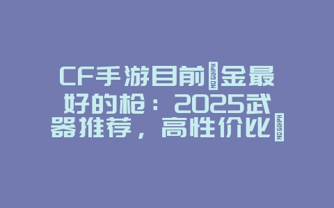 CF手游目前氪金最好的枪:2025武器推荐,高性价比氪金枪械!_游戏资讯_36397绿色下载网 CF手游目前氪金最好的枪:2025武器推荐,高性价比氪金枪械!_游戏资讯_36397绿色下载网