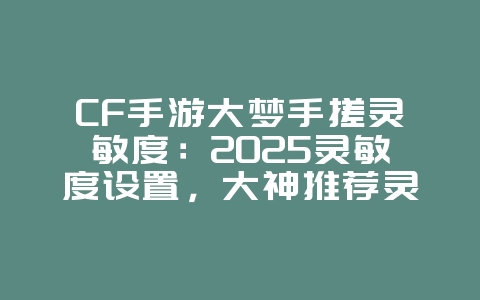 CF手游大梦手搓灵敏度：2025灵敏度设置，大神推荐灵敏度！_游戏攻略_36397绿色下载网