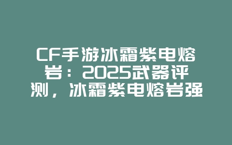 CF手游冰霜紫电熔岩：2025武器评测，冰霜紫电熔岩强度分析！_游戏资讯_36397绿色下载网