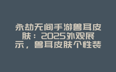 永劫无间手游兽耳皮肤:2025外观展示,兽耳皮肤个性装扮!_游戏资讯_36397绿色下载网 永劫无间手游兽耳皮肤:2025外观展示,兽耳皮肤个性装扮!_游戏资讯_36397绿色下载网