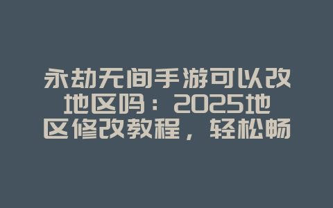 永劫无间手游可以改地区吗：2025地区修改教程，轻松畅玩全球服！_游戏攻略_36397绿色下载网