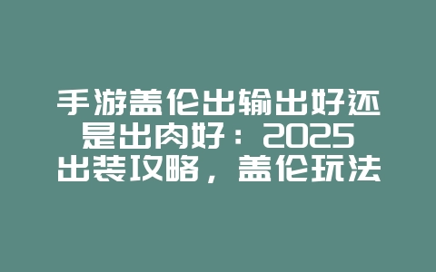 手游盖伦出输出好还是出肉好：2025出装攻略，盖伦玩法进阶！_游戏攻略_36397绿色下载网