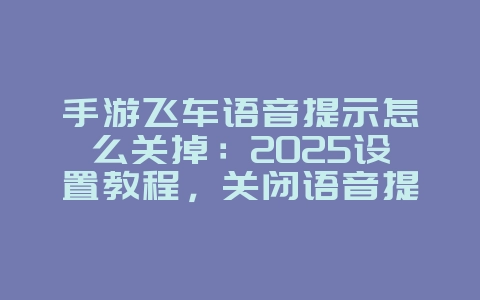 手游飞车语音提示怎么关掉：2025设置教程，关闭语音提示！_游戏攻略_36397绿色下载网