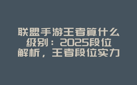 联盟手游王者算什么级别：2025段位解析，王者段位实力评估！_游戏资讯_36397绿色下载网