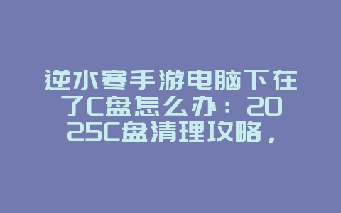 逆水寒手游电脑下在了C盘怎么办：2025C盘清理攻略，游戏文件转移！_游戏攻略_36397绿色下载网