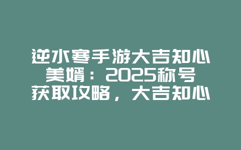 逆水寒手游大吉知心美婿：2025称号获取攻略，大吉知心美婿！_游戏攻略_36397绿色下载网