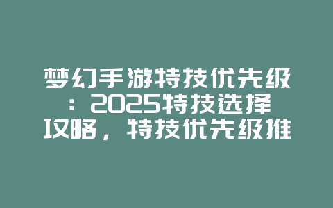 梦幻手游特技优先级：2025特技选择攻略，特技优先级推荐！_游戏攻略_36397绿色下载网