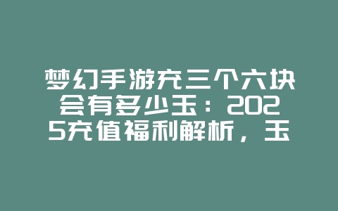 梦幻手游充三个六块会有多少玉:2025充值福利解析,玉石获取攻略!_游戏资讯_36397绿色下载网 梦幻手游充三个六块会有多少玉:2025充值福利解析,玉石获取攻略!_游戏资讯_36397绿色下载网