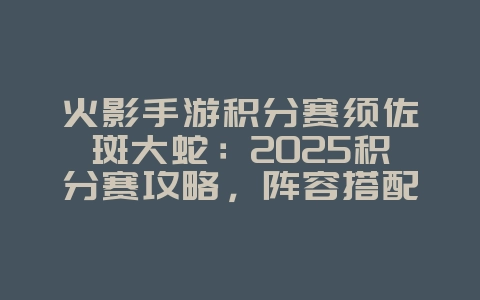火影手游积分赛须佐斑大蛇：2025积分赛攻略，阵容搭配推荐！_游戏攻略_36397绿色下载网