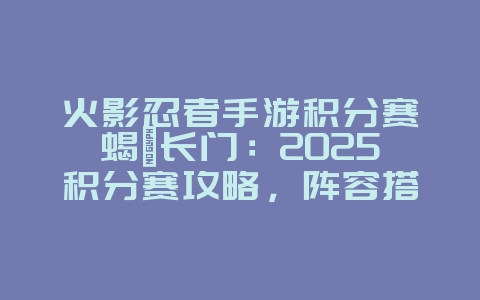 火影忍者手游积分赛蝎鼬长门：2025积分赛攻略，阵容搭配推荐！_游戏攻略_36397绿色下载网
