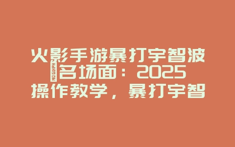火影手游暴打宇智波鼬名场面：2025操作教学，暴打宇智波鼬！_游戏攻略_36397绿色下载网