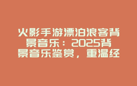 火影手游漂泊浪客背景音乐：2025背景音乐鉴赏，重温经典旋律！_游戏资讯_36397绿色下载网