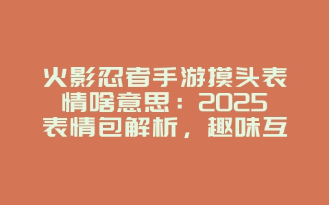 火影忍者手游摸头表情啥意思：2025表情包解析，趣味互动！_游戏资讯_36397绿色下载网
