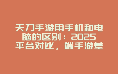 天刀手游用手机和电脑的区别：2025平台对比，端手游差异解析！_游戏资讯_36397绿色下载网