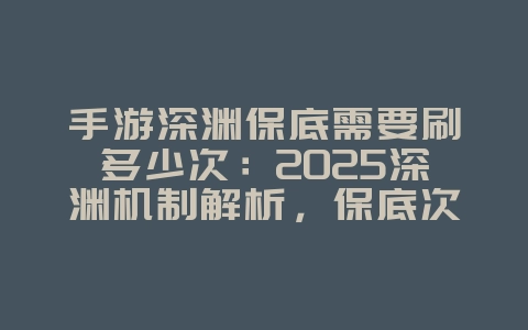 手游深渊保底需要刷多少次：2025深渊机制解析，保底次数详解！_游戏攻略_36397绿色下载网