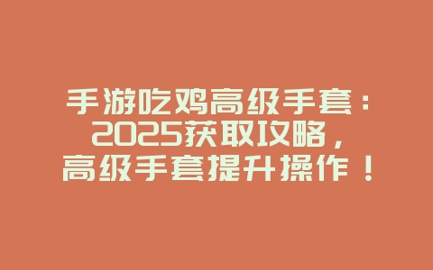 手游吃鸡高级手套：2025获取攻略，高级手套提升操作！_游戏攻略_36397绿色下载网