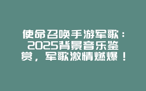 使命召唤手游军歌:2025背景音乐鉴赏,军歌激情燃爆!_游戏资讯_36397绿色下载网 使命召唤手游军歌:2025背景音乐鉴赏,军歌激情燃爆!_游戏资讯_36397绿色下载网