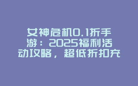 女神危机0.1折手游：2025福利活动攻略，超低折扣充值！_游戏攻略_36397绿色下载网