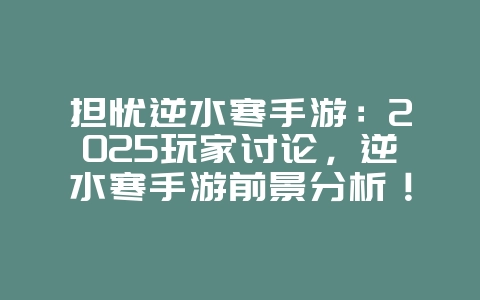 担忧逆水寒手游：2025玩家讨论，逆水寒手游前景分析！_游戏资讯_36397绿色下载网