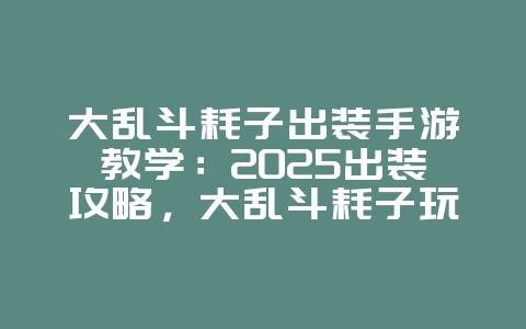 大乱斗耗子出装手游教学：2025出装攻略，大乱斗耗子玩法进阶！_游戏攻略_36397绿色下载网