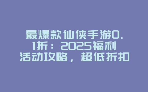 最爆款仙侠手游0.1折：2025福利活动攻略，超低折扣充值！_游戏攻略_36397绿色下载网