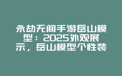 永劫无间手游岳山模型：2025外观展示，岳山模型个性装扮！_游戏资讯_36397绿色下载网