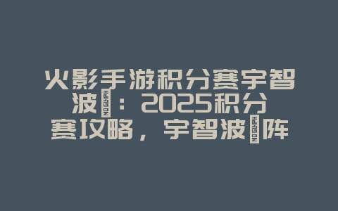 火影手游积分赛宇智波鼬：2025积分赛攻略，宇智波鼬阵容搭配！_游戏攻略_36397绿色下载网