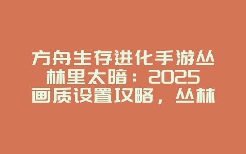 方舟生存进化手游丛林里太暗：2025画质设置攻略，丛林光照优化！_游戏攻略_36397绿色下载网