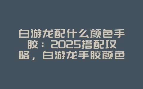 白游龙配什么颜色手胶：2025搭配攻略，白游龙手胶颜色选择！_游戏攻略_36397绿色下载网