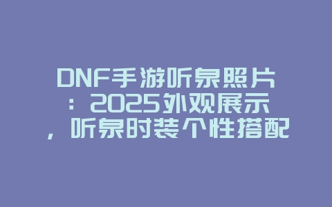 DNF手游听泉照片:2025外观展示,听泉时装个性搭配!_游戏资讯_36397绿色下载网 DNF手游听泉照片:2025外观展示,听泉时装个性搭配!_游戏资讯_36397绿色下载网