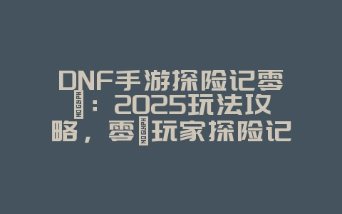 DNF手游探险记零氪：2025玩法攻略，零氪玩家探险记！_游戏攻略_36397绿色下载网