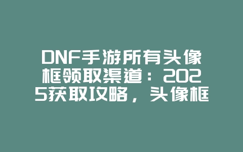 DNF手游所有头像框领取渠道：2025获取攻略，头像框领取途径！_游戏攻略_36397绿色下载网