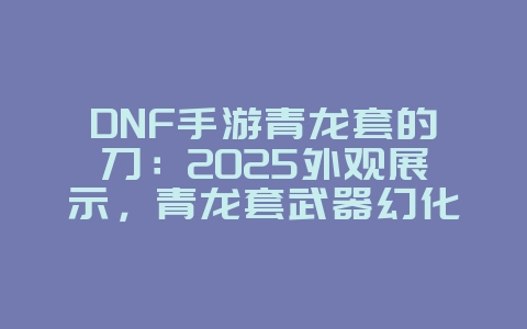 DNF手游青龙套的刀:2025外观展示,青龙套武器幻化!_游戏资讯_36397绿色下载网 DNF手游青龙套的刀:2025外观展示,青龙套武器幻化!_游戏资讯_36397绿色下载网