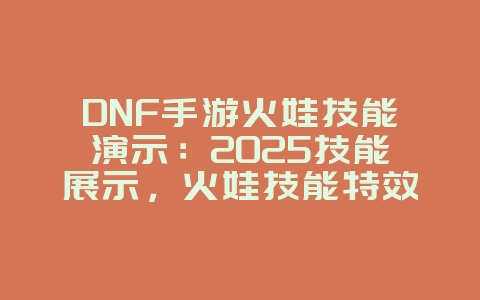 DNF手游火娃技能演示：2025技能展示，火娃技能特效预览！_游戏资讯_36397绿色下载网