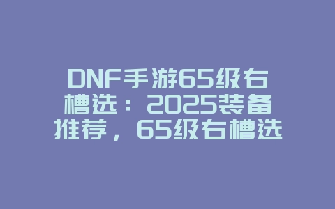 DNF手游65级右槽选:2025装备推荐,65级右槽选择!_游戏攻略_36397绿色下载网 DNF手游65级右槽选:2025装备推荐,65级右槽选择!_游戏攻略_36397绿色下载网