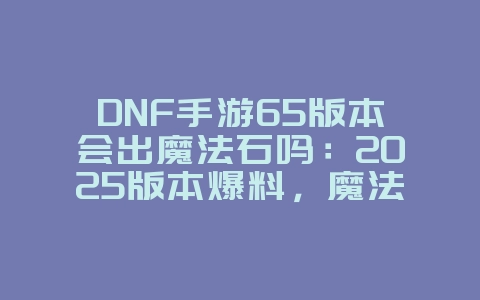 DNF手游65版本会出魔法石吗:2025版本爆料,魔法石上线时间!_游戏资讯_36397绿色下载网 DNF手游65版本会出魔法石吗:2025版本爆料,魔法石上线时间!_游戏资讯_36397绿色下载网