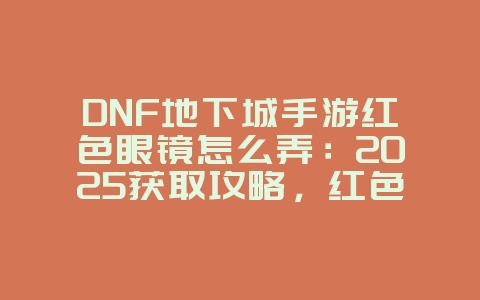 DNF地下城手游红色眼镜怎么弄：2025获取攻略，红色眼镜外观定制！_游戏攻略_36397绿色下载网