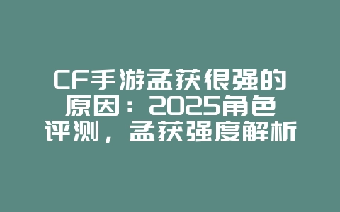 CF手游孟获很强的原因：2025角色评测，孟获强度解析！_游戏资讯_36397绿色下载网