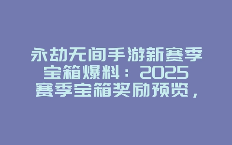 永劫无间手游新赛季宝箱爆料：2025赛季宝箱奖励预览，限定皮肤抢先看！_新游动态_36397绿色下载网