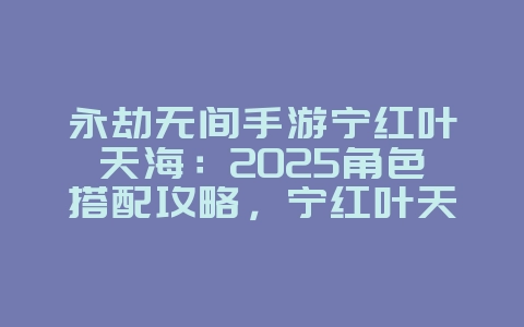 永劫无间手游宁红叶天海:2025角色搭配攻略,宁红叶天海组合!_游戏攻略_36397绿色下载网 永劫无间手游宁红叶天海:2025角色搭配攻略,宁红叶天海组合!_游戏攻略_36397绿色下载网