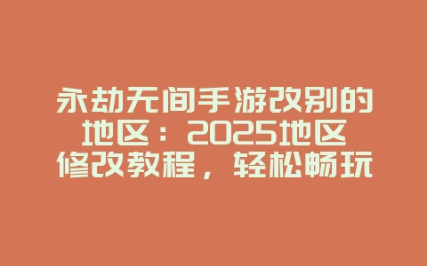永劫无间手游改别的地区：2025地区修改教程，轻松畅玩全球服！_游戏攻略_36397绿色下载网