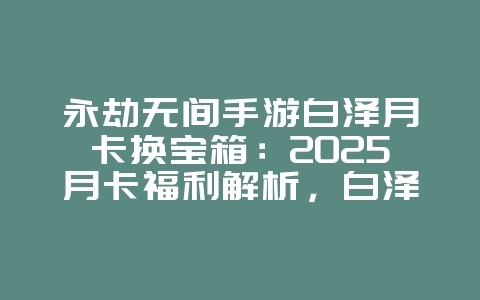 永劫无间手游白泽月卡换宝箱：2025月卡福利解析，白泽月卡兑换奖励！_游戏攻略_36397绿色下载网