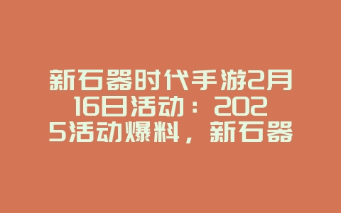 新石器时代手游2月16日活动：2025活动爆料，新石器时代福利！_游戏资讯_36397绿色下载网
