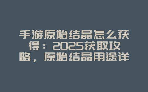 手游原始结晶怎么获得：2025获取攻略，原始结晶用途详解！_游戏攻略_36397绿色下载网