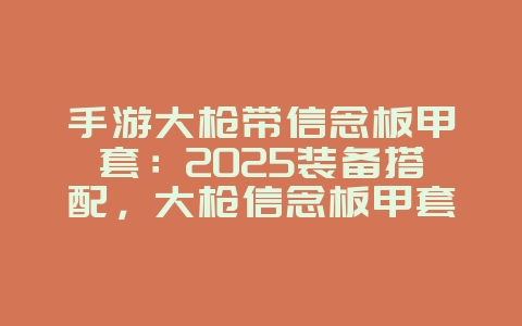 手游大枪带信念板甲套：2025装备搭配，大枪信念板甲套！_游戏攻略_36397绿色下载网