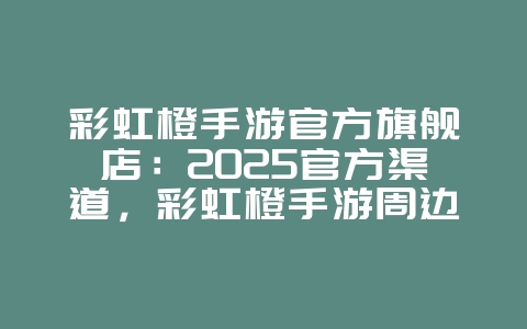 彩虹橙手游官方旗舰店：2025官方渠道，彩虹橙手游周边！_游戏资讯_36397绿色下载网